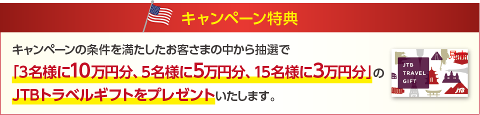 キャンペーン特典　キャンペーンの条件を満たしたお客さまの中から抽選で「3名様に10万円分、5名様に5万円分、15名様に3万円分」のJTBトラベルギフトをプレゼントいたします。