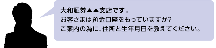 大和証券▲▲支店です。お客さまは預金口座をもっていますか？ご案内の為に、住所と生年月日を教えてください。