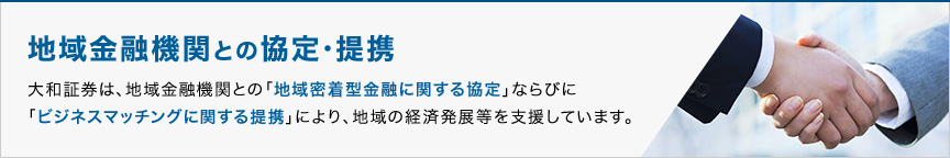 地域金融機関との協定・提携 大和証券は、地域金融機関との「地域密着型金融に関する協定」ならびに「ビジネスマッチングに関する提携」により、地域の経済発展等を支援しています。