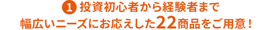 ①投資初心者から経験者まで幅広いニーズにお応えした22商品をご用意！