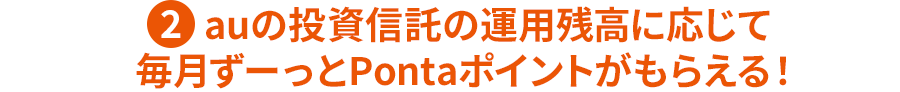 ②auの投資信託の運用残高に応じて毎月ずーっとPontaポイントがもらえる！