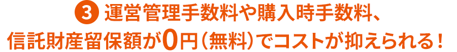 ③運営管理手数料や購入時手数料、信託財産留保額が0円（無料）でコストが抑えられる！