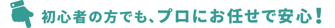 初心者の方でも、プロにお任せで安心！