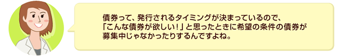 債券って、発行されるタイミングが決まっているので、「こんな債券が欲しい！」と思ったときに希望の条件の債券が募集中じゃなかったりするんですよね。