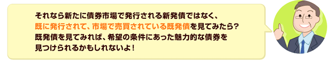 それなら新たに債券市場で発行される新発債ではなく、既に発行されて、市場で売買されている既発債を見てみたら？既発債を見てみれば、希望の条件にあった魅力的な債券を見つけられるかもしれないよ！