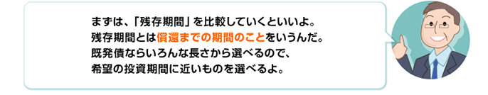 まずは、「残存期間」を比較していくといいよ。残存期間とは償還までの期間のことをいうんだ。既発債ならいろんな長さから選べるので、希望の投資期間に近いものを選べるよ。