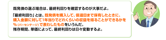 既発債の選ぶ場合は、最終利回りを確認するのが大事だよ。「最終利回り」とは、既発債を購入して、償還日まで保有したときに、購入金額に対して1年当りでどれくらいの収益を得ることができるかを％（パーセンテージ）で表わしたものをいうんだ。残存期間、単価によって、最終利回りは日々変動するよ。