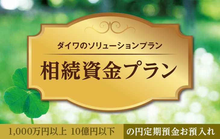 ダイワのソリューションプラン 相続資金プラン 1,000万円以上 10億円以下 の円定期預金お預入れ