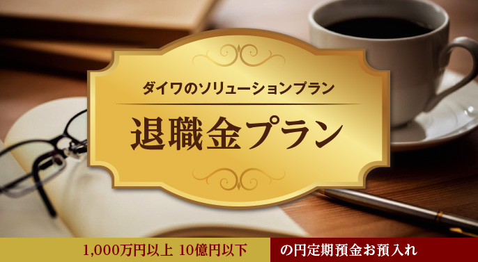 ダイワのソリューションプラン 退職金プラン 1,000万円以上 10億円以下 の円定期預金お預入れ