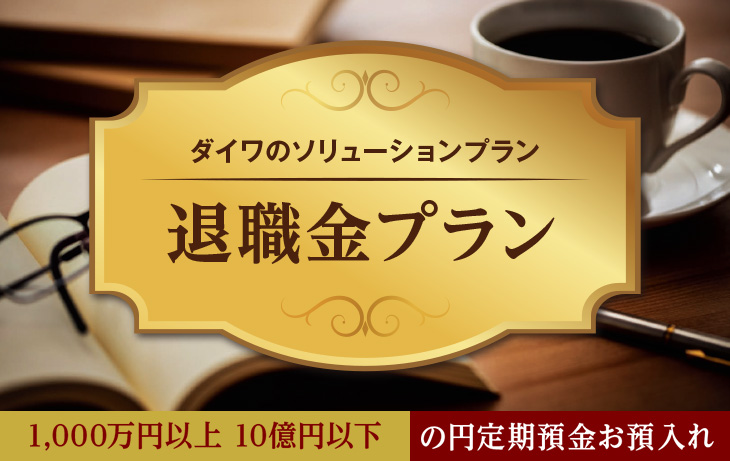 ダイワのソリューションプラン 退職金プラン 1,000万円以上 10億円以下 の円定期預金お預入れ