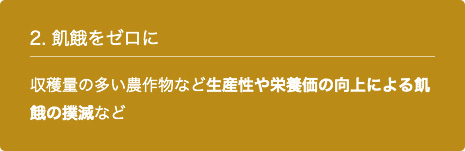 2. 飢餓をゼロに 収穫量の多い農作物など生産性や栄養価の向上による飢餓の撲滅など