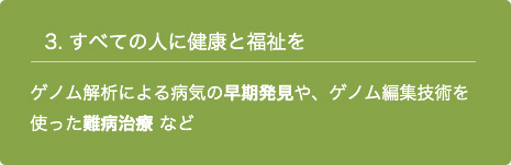 3. すべての人に健康と福祉を ゲノム解析による病気の早期発見や、ゲノム編集技術を使った難病治療 など