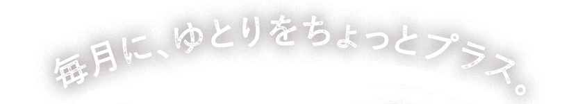 毎月に、ゆとりをちょっとプラス。