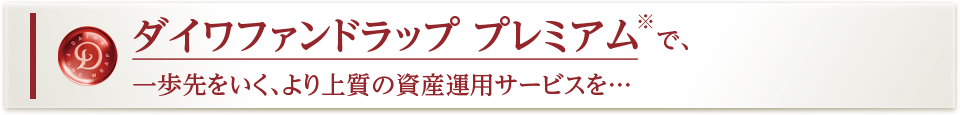 ダイワファンドラップ プレミアム※で、一歩先をいく、より上質の資産運用サービスを…