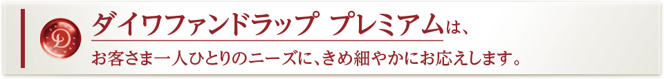 ダイワファンドラップ プレミアムは、お客さま一人ひとりのニーズに、きめ細やかにお応えします。