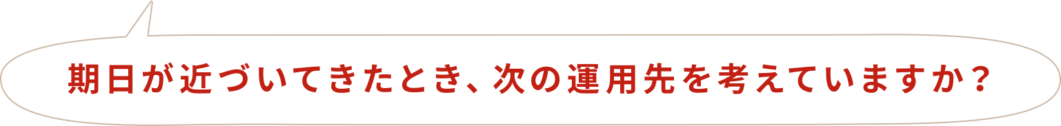 期日が近づいてきたとき、次の運用先を考えていますか？