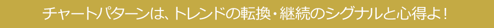 チャートパターンは、トレンドの転換・継続のシグナルと心得よ！