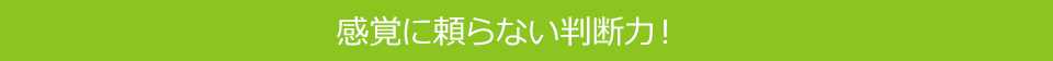 感覚に頼らない判断力！