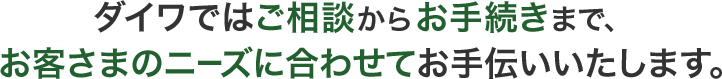 ダイワではご相談からお手続きまで、お客さまのニーズに合わせてお手伝いいたします。