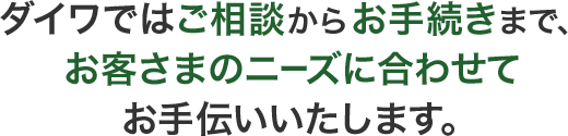 ダイワではご相談からお手続きまで、お客さまのニーズに合わせてお手伝いいたします。