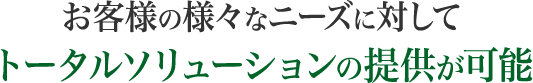 お客様の様々なニーズに対してトータルソリューションの提供が可能