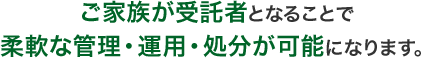 ご家族が受託者となることで柔軟な管理・運用・処分が可能になります。