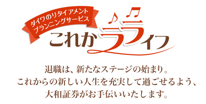 ダイワのリタイアメントプランニングサービス これかラライフ 退職は、新たなステージの始まり。これからの新しい生活を充実して過ごせるよう、大和証券がお手伝いいたします。