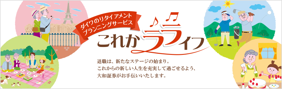 ダイワのリタイアメントプランニングサービス これかラライフ 退職は、新たなステージの始まり。これからの新しい生活を充実して過ごせるよう、大和証券がお手伝いいたします。