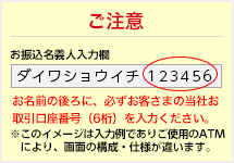 例：「ダイワショウイチ 123456」当社お取引口座番号 お名前の後ろに、必ずお客さまの当社お取引口座番号をご入力ください。※このイメージは入力例でありご使用のATMにより、画面の構成・仕様が違います。